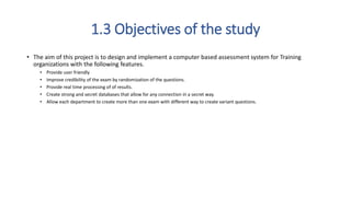 1.3 Objectives of the study
• The aim of this project is to design and implement a computer based assessment system for Training
organizations with the following features.
• Provide user friendly
• Improve credibility of the exam by randomization of the questions.
• Provide real time processing of of results.
• Create strong and secret databases that allow for any connection in a secret way.
• Allow each department to create more than one exam with different way to create variant questions.
 