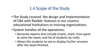 1.4 Scope of the Study
•The Study covered the design and implementation
of CBA with flexible features in our country
educational institutions or training organizations.
•System handles all the operations:
• Generate reports that include (name, mark, time spent
to solve the exam, and list of students by rank).
• Allows the students to see or display his/her answers
after the exam finished.
 