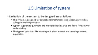 1.5 Limitation of system
• Limitation of the system to be designed are as follows:
• This system is designed for educational institutions (like school, universities,
college or training centers).
• Type of supported questions are multiple choices, true and false, free answer
and matching.
• The type of questions like working out, short answes and drawings are not
supported.
 