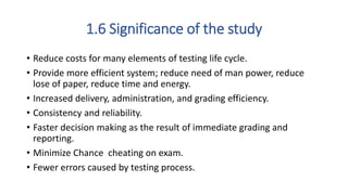 1.6 Significance of the study
• Reduce costs for many elements of testing life cycle.
• Provide more efficient system; reduce need of man power, reduce
lose of paper, reduce time and energy.
• Increased delivery, administration, and grading efficiency.
• Consistency and reliability.
• Faster decision making as the result of immediate grading and
reporting.
• Minimize Chance cheating on exam.
• Fewer errors caused by testing process.
 