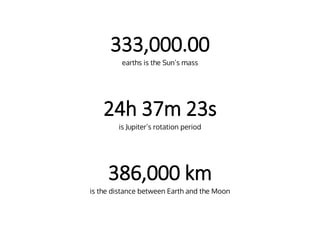 333,000.00
earths is the Sun’s mass
24h 37m 23s
is Jupiter’s rotation period
386,000 km
is the distance between Earth and the Moon
 
