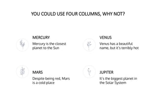 YOU COULD USE FOUR COLUMNS, WHY NOT?
MERCURY
Mercury is the closest
planet to the Sun
VENUS
Venus has a beautiful
name, but it’s terribly hot
MARS
Despite being red, Mars
is a cold place
JUPITER
It’s the biggest planet in
the Solar System
 