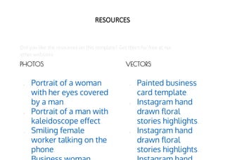 RESOURCES
Did you like the resources on this template? Get them for free at our
other websites
● Painted business
card template.
● Instagram hand
drawn floral
stories highlights.
● Instagram hand
drawn floral
stories highlights.
● Portrait of a woman
with her eyes covered
by a man.
● Portrait of a man with
kaleidoscope effect.
● Smiling female
worker talking on the
phone.
VECTORS
PHOTOS
 