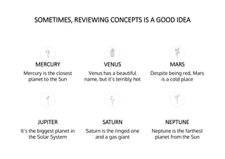 SOMETIMES, REVIEWING CONCEPTS IS A GOOD IDEA
MERCURY
Mercury is the closest
planet to the Sun
VENUS
Venus has a beautiful
name, but it’s terribly hot
JUPITER
It’s the biggest planet in
the Solar System
SATURN
Saturn is the ringed one
and a gas giant
MARS
Despite being red, Mars
is a cold place
NEPTUNE
Neptune is the farthest
planet from the Sun
 
