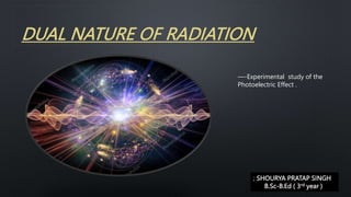 DUAL NATURE OF RADIATION
—-Experimental study of the
Photoelectric Effect .
; SHOURYA PRATAP SINGH
B.Sc-B.Ed ( 3rd year )
 