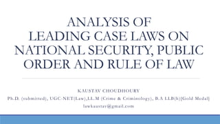 ANALYSIS OF
LEADING CASE LAWS ON
NATIONAL SECURITY, PUBLIC
ORDER AND RULE OF LAW
KAUSTAV CHOUDHOURY
Ph.D. (submitted), UGC-NET(Law),LL.M (Crime & Criminology), B.A LLB(h)[Gold Medal]
lawkaustav@gmail.com
 