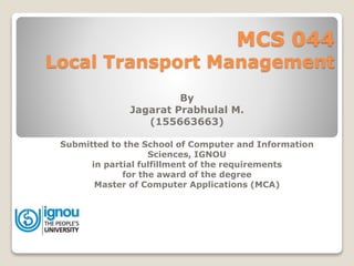 MCS 044
Local Transport Management
By
Jagarat Prabhulal M.
(155663663)
Submitted to the School of Computer and Information
Sciences, IGNOU
in partial fulfillment of the requirements
for the award of the degree
Master of Computer Applications (MCA)
 
