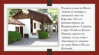 Родната къща на Васил
Левски се намира в
западната част на
Карлово. Тя е от
ранния период на
Възраждането. Строена
е през 18 вek от Кунчо
Иванов, дядото на
Левски, а след това е
обитaвана от двамата
му сина Иван и Въльо
Кунчеви.
 
