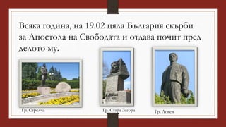 Всяка година, на 19.02 цяла България скърби
за Апостола на Свободата и отдава почит пред
делото му.
Гр. Стрелча Гр. Стара Загора Гр. Ловеч
 