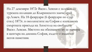 На 27 декември 1872г Васил Левски е заловен от
турската полиция до Къкринското ханче край
гр.Ловеч. На 18 февруари (6 февруари по стар
стил) 1873г. в околностите на София е изпълнена
смъртната присъда на Апостола на свободата
Васил Левски. Мястото на обесването му се намира
в центъра на днешна София, където е издигнат
негов паметник.
 