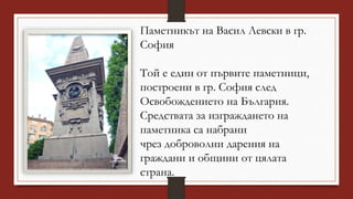 Паметникът на Васил Левски в гр.
София
Той е един от първите паметници,
построени в гр. София след
Освобождението на България.
Средствата за изграждането на
паметника са набрани
чрез доброволни дарения на
граждани и общини от цялата
страна.
 