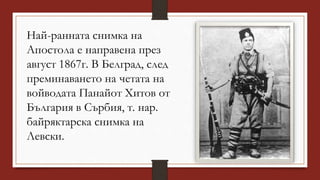 Най-ранната снимка на
Апостола е направена през
август 1867г. В Белград, след
преминаването на четата на
войводата Панайот Хитов от
България в Сърбия, т. нар.
байряктарска снимка на
Левски.
 