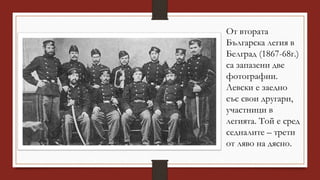 От втората
Българска легия в
Белград (1867-68г.)
са запазени две
фотографии.
Левски е заедно
със свои другари,
участници в
легията. Той е сред
седналите – трети
от ляво на дясно.
 
