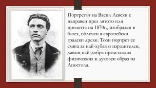 Портретът на Васил Левски е
направен през лятото или
пролетта на 1870г., изобразен в
бюст, облечен в европейски
градски дрехи. Този портрет се
смята за най-хубав и изразителен,
даващ най-добра представа за
физическия и духовен образ на
Апостола.
 