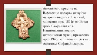 Дяконското кръстче на
В.Левски е подарък от вуйчо
му архимандрит х. Василий,
донесено през 1861г. от Божи
гроб. Съхранява се в
Националния военно
исторически музей, предадено
през 1940г. от племеницата на
Апостола София Зидарова.
 