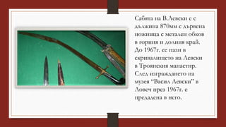Сабята на В.Левски е с
дължина 870мм с дървена
ножница с метален обков
в горния и долния край.
До 1967г. се пази в
скривалището на Левски
в Троянския манастир.
След изграждането на
музея “Васил Левски” в
Ловеч през 1967г. е
предадена в него.
 