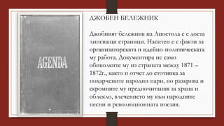 ДЖОБЕН БЕЛЕЖНИК
Джобният бележник на Апостола е с доста
липсващи страници. Наситен е с факти за
организаторската и идейно-политическата
му работа. Документира не само
обиколките му из страната между 1871 –
1872г., както и отчет до стотинка за
похарчените народни пари, но разкрива и
скромните му предпочитания за храна и
облекло, влечението му към народните
песни и революционната поезия.
 