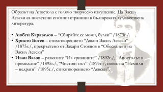 Образът на Апостола е голямо творческо изкушение. На Васил
Левски са посветени стотици страници в българската художествена
литература.
• Любен Каравелов – “Сбирайте се моми, булки” /1873г./.
• Христо Ботев – стихотворението “Дякон Васил Левски”
/1875г./, прекръстено от Захари Стоянов в “Обесването на
Васил Левски”
• Иван Вазов – разказите “Из кривините” /1892г./, “Апостолът в
премеждие” /1895г./, “Чистият път” /1895г./, повестта “Немили
– недраги” /1895г./, стихотворението “Левски”.
 