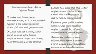 Обесването на Васил Левски
Христо Ботев
О, майко моя, родино мила,
защо тъй жално, тъй милно плачеш?
Гарване, и ти, птицо проклета,
на чий гроб там тъй грозно грачеш?
Ох, зная, зная, ти плачеш, майко,
затуй, че ти си черна робиня,
затуй, че твоят свещен глас, майко,
е глас без помощ, глас във пустиня.
Плачи! Там близо край град София
стърчи, аз видях, черно бесило,
и твой един син, Българийо,
виси на него със страшна сила.
Гарванът грачи грозно, зловещо,
псета и вълци вият в полята,
старци се молят богу горещо,
жените плачат, пищят децата.
Зимата пее свойта зла песен,
вихрове гонят тръни в полето,
и студ, и мраз, и плач без надежда
навяват на теб скръб на сърцето
 