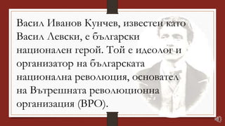 Васил Иванов Кунчев, известен като
Васил Левски, е български
национален герой. Той е идеолог и
организатор на българската
национална революция, основател
на Вътрешната революционна
организация (ВРО).
 