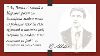 “Аз, Васил Лъвский в
Карлово роден,от
българска майка юнак
аз роден,не щях да съм
турский и никакъв роб,
същото да гледам и на
милият си род.”- из
тефтерчето на Васил Левски
Изготвил : Ина Загорска, класен р-л на 3 А клас
 