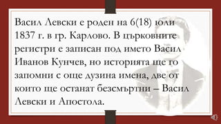 Васил Левски е роден на 6(18) юли
1837 г. в гр. Карлово. В църковните
регистри е записан под името Васил
Иванов Кунчев, но историята ще го
запомни с още дузина имена, две от
които ще останат безсмъртни – Васил
Левски и Апостола.
 