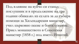 Под влияние на вуйчо си станал
послушник и в продължение на три
години обикалял из селата за да събира
помощи за Хилендарския манастир,
учил църковно пеене и богослужение.
Приел монашеството в Сопотския
манастир (1858 г.) под името Игнатий.
 