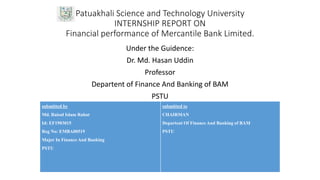 Patuakhali Science and Technology University
INTERNSHIP REPORT ON
Financial performance of Mercantile Bank Limited.
Under the Guidence:
Dr. Md. Hasan Uddin
Professor
Departent of Finance And Banking of BAM
PSTU
submitted by
Md. Raisul Islam Rahat
Id: EF1903015
Reg No: EMBA00519
Major In Finance And Banking
PSTU
submitted to
CHAIRMAN
Departent Of Finance And Banking of BAM
PSTU
 