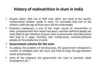 History of malnutrition in slum in India
• Despite India's 50% rise in GDP since 2013, one third of the world's
malnourished children reside in India. It’s estimated that half of the
children under the age of three years old are underweight
• Economic inadequacy is one of the major causes of malnutrition in
India. Compared with their better-fed peers, nutrition-deficient people are
more likely to get infectious diseases such as pneumonia and tuberculosis
that lead to a larger mortality rate. Furthermore, nutrition-deficient
people are less productive at work.
• Government scheme for the slum
• To address the problem of homelessness, the government introduced a
number of strategies over the years and tried to close the gap between
needs and provision.
• some of the programs the government has used to promote urban
development are :
 