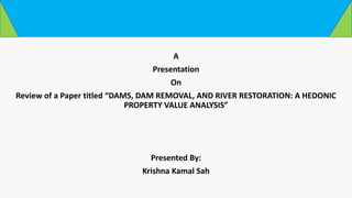 A
Presentation
On
Review of a Paper titled “DAMS, DAM REMOVAL, AND RIVER RESTORATION: A HEDONIC
PROPERTY VALUE ANALYSIS”
Presented By:
Krishna Kamal Sah
 