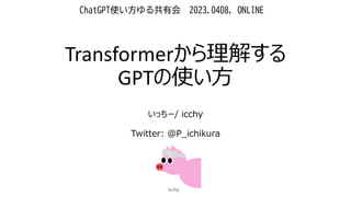 Transformerから理解する
GPTの使い方
いっちー/ icchy
Twitter: @P_ichikura
ChatGPT使い方ゆる共有会 2023.0408, ONLINE
 