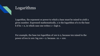 Logarithms
Logarithm, the exponent or power to which a base must be raised to yield a
given number. Expressed mathematically, x is the logarithm of n to the base
b if bx = n, in which case one writes x = logb n.
For example, the base ten logarithm of 100 is 2, because ten raised to the
power of two is 100: log 100 = 2. because. 102 = 100.
 