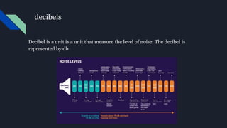 decibels
Decibel is a unit is a unit that measure the level of noise. The decibel is
represented by db
 
