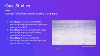 Successful Performance Marketing Campaigns
Case Studies
● Case Study 1: A successful affiliate
marketing campaign that drove significant
revenue for a client.
● Case Study 2: A successful search engine
marketing campaign that increased
website traffic and leads.
● Case Study 3: A successful email
marketing campaign that drove high open
and click-through rates.
Photo by Unsplash
 