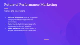 Trends and Innovations
Future of Performance Marketing
● Artificial Intelligence: Using AI to optimize
campaigns and deliver personalized
experiences.
● Voice Search: Optimizing campaigns for
voice search and smart speakers.
● Video Marketing: Using video content to
engage audiences and drive conversions.
 