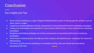Key Insights and Tips
Conclusion
● Performance marketing is a type of digital marketing that focuses on driving specific actions, such as
clicks, leads, or sales.
● Targeting and personalization are key components of successful performance marketing campaigns.
● Testing and optimization are essential for improving the effectiveness of your performance marketing
campaigns.
● Budgeting and bidding strategies are critical components of successful performance marketing
campaigns.
● Performance marketing tools can help you track, analyze, and optimize your campaigns for maximum
effectiveness.
● The future of performance marketing is constantly evolving, with new trends and innovations
emerging all the time.
 