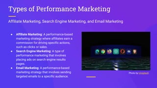 Affiliate Marketing, Search Engine Marketing, and Email Marketing
Types of Performance Marketing
● Affiliate Marketing: A performance-based
marketing strategy where affiliates earn a
commission for driving specific actions,
such as clicks or sales.
● Search Engine Marketing: A type of
performance marketing that involves
placing ads on search engine results
pages.
● Email Marketing: A performance-based
marketing strategy that involves sending
targeted emails to a specific audience.
Photo by Unsplash
 