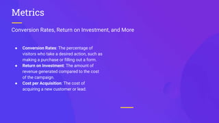 Conversion Rates, Return on Investment, and More
Metrics
● Conversion Rates: The percentage of
visitors who take a desired action, such as
making a purchase or filling out a form.
● Return on Investment: The amount of
revenue generated compared to the cost
of the campaign.
● Cost per Acquisition: The cost of
acquiring a new customer or lead.
 
