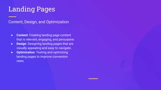 Content, Design, and Optimization
Landing Pages
● Content: Creating landing page content
that is relevant, engaging, and persuasive.
● Design: Designing landing pages that are
visually appealing and easy to navigate.
● Optimization: Testing and optimizing
landing pages to improve conversion
rates.
 