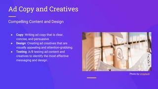 Compelling Content and Design
Ad Copy and Creatives
● Copy: Writing ad copy that is clear,
concise, and persuasive.
● Design: Creating ad creatives that are
visually appealing and attention-grabbing.
● Testing: A/B testing ad content and
creatives to identify the most effective
messaging and design.
Photo by Unsplash
 
