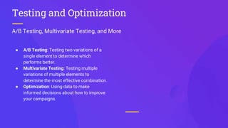 A/B Testing, Multivariate Testing, and More
Testing and Optimization
● A/B Testing: Testing two variations of a
single element to determine which
performs better.
● Multivariate Testing: Testing multiple
variations of multiple elements to
determine the most effective combination.
● Optimization: Using data to make
informed decisions about how to improve
your campaigns.
 