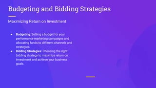 Maximizing Return on Investment
Budgeting and Bidding Strategies
● Budgeting: Setting a budget for your
performance marketing campaigns and
allocating funds to different channels and
strategies.
● Bidding Strategies: Choosing the right
bidding strategy to maximize return on
investment and achieve your business
goals.
 