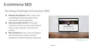 E-commerce SEO
● Product descriptions: Write unique and
compelling product descriptions that
incorporate relevant keywords.
● User-generated content: Encourage
customers to leave reviews and ratings to
improve your website's authority and
ranking.
● Site architecture: Use a clear and logical
site architecture to make it easy for
customers to find what they're looking for.
The Unique Challenges of E-commerce SEO
Photo by Unsplash
 