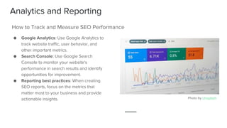 Analytics and Reporting
● Google Analytics: Use Google Analytics to
track website traffic, user behavior, and
other important metrics.
● Search Console: Use Google Search
Console to monitor your website's
performance in search results and identify
opportunities for improvement.
● Reporting best practices: When creating
SEO reports, focus on the metrics that
matter most to your business and provide
actionable insights.
How to Track and Measure SEO Performance
Photo by Unsplash
 