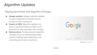 Algorithm Updates
● Google updates: Google regularly updates
its search algorithm to improve search
results and user experience.
● Impact on SEO: Algorithm updates can
have a significant impact on SEO, so it's
important to stay up-to-date with changes.
● Best practices: To stay ahead of algorithm
changes, focus on creating high-quality
content, building high-quality links, and
providing a great user experience.
Staying Up-to-Date with Algorithm Changes
Photo by Unsplash
 