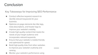 Conclusion
● Conduct effective keyword research to
identify relevant keywords for your
business.
● Optimize on-page elements like title tags,
meta descriptions, and header tags to
improve your website's visibility.
● Create high-quality content that meets the
needs of your target audience and
incorporates relevant keywords.
● Ensure that your website is mobile-friendly
and optimized for speed.
● Build high-quality links from other websites
to improve your website's authority and
ranking.
● Monitor your website's performance using
Key Takeaways for Improving SEO Performance
 