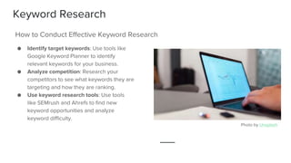Keyword Research
● Identify target keywords: Use tools like
Google Keyword Planner to identify
relevant keywords for your business.
● Analyze competition: Research your
competitors to see what keywords they are
targeting and how they are ranking.
● Use keyword research tools: Use tools
like SEMrush and Ahrefs to find new
keyword opportunities and analyze
keyword difficulty.
How to Conduct Effective Keyword Research
Photo by Unsplash
 