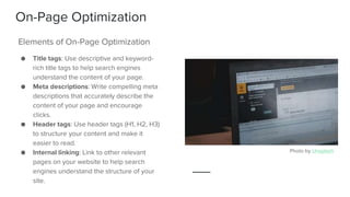 On-Page Optimization
● Title tags: Use descriptive and keyword-
rich title tags to help search engines
understand the content of your page.
● Meta descriptions: Write compelling meta
descriptions that accurately describe the
content of your page and encourage
clicks.
● Header tags: Use header tags (H1, H2, H3)
to structure your content and make it
easier to read.
● Internal linking: Link to other relevant
pages on your website to help search
engines understand the structure of your
site.
Elements of On-Page Optimization
Photo by Unsplash
 