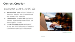 Content Creation
● Focus on user intent: Create content that
meets the needs of your target audience
and answers their questions.
● Use keywords strategically: Incorporate
relevant keywords into your content, but
avoid keyword stuffing.
● Create engaging content: Use visuals,
videos, and other multimedia to make your
content more engaging and shareable.
Creating High-Quality Content for SEO
Photo by Unsplash
 