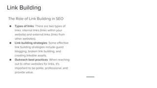 Link Building
● Types of links: There are two types of
links: internal links (links within your
website) and external links (links from
other websites).
● Link building strategies: Some effective
link building strategies include guest
blogging, broken link building, and
creating linkable assets.
● Outreach best practices: When reaching
out to other websites for links, it's
important to be polite, professional, and
provide value.
The Role of Link Building in SEO
 